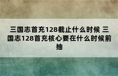 三国志首充128截止什么时候 三国志128首充核心要在什么时候前抽